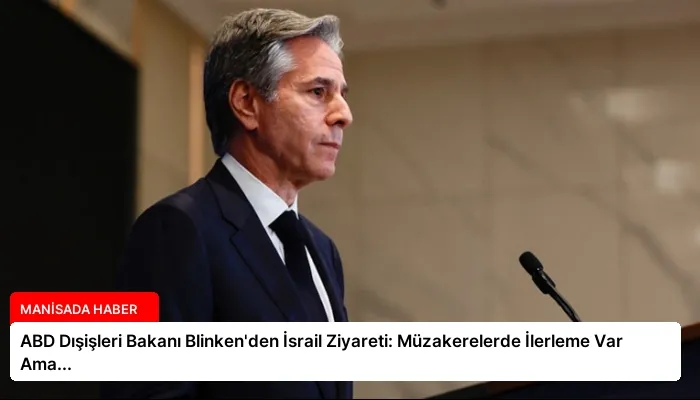 ABD Dışişleri Bakanı Blinken’den İsrail Ziyareti: Müzakerelerde İlerleme Var Ama…