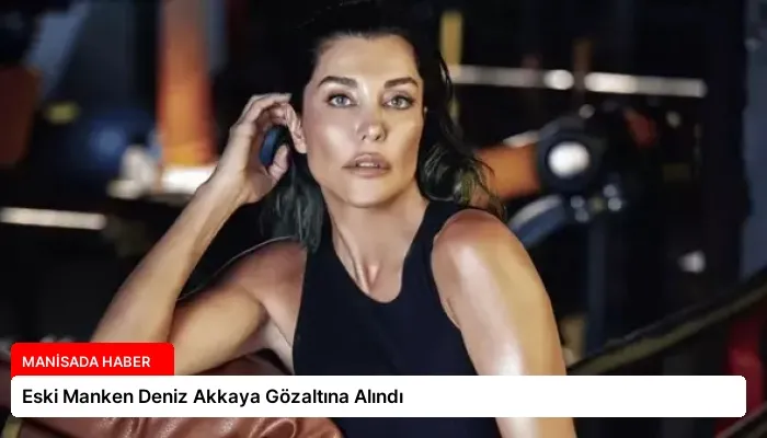 Eski Manken Deniz Akkaya Gözaltına Alındı