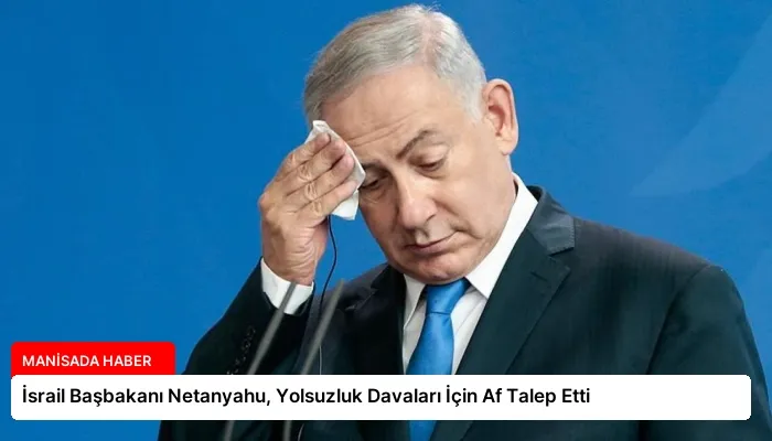 İsrail Başbakanı Netanyahu, Yolsuzluk Davaları İçin Af Talep Etti