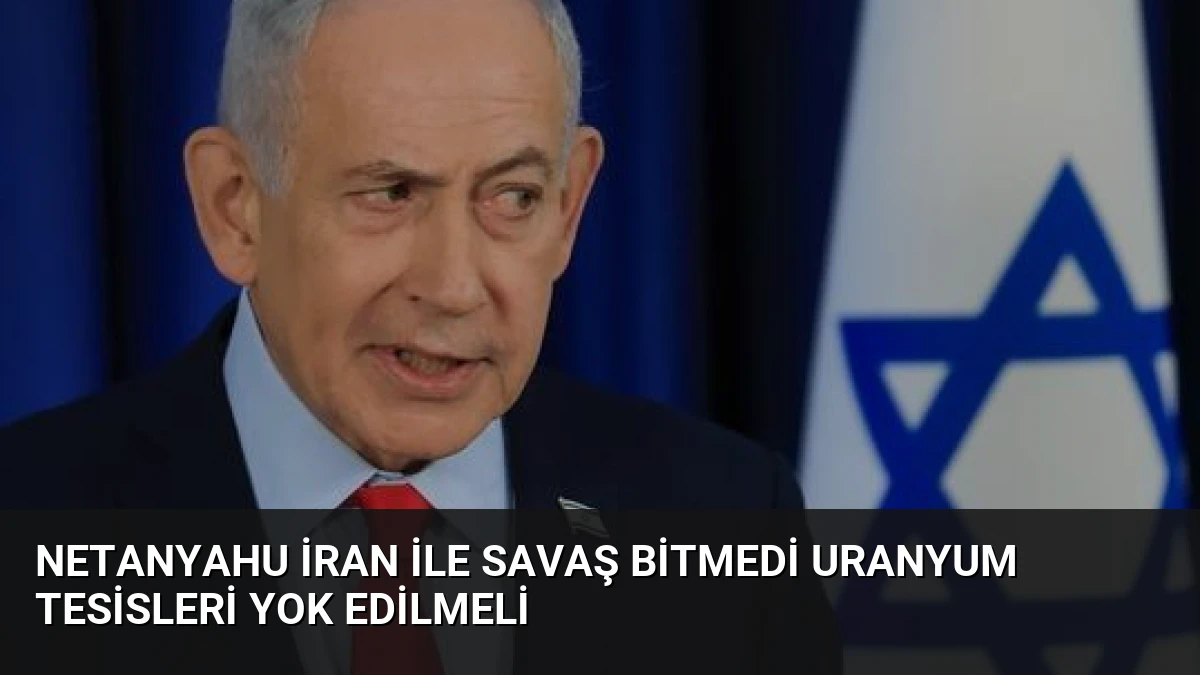 Netanyahu İran ile Savaş Bitmedi Uranyum Tesisleri Yok Edilmeli
