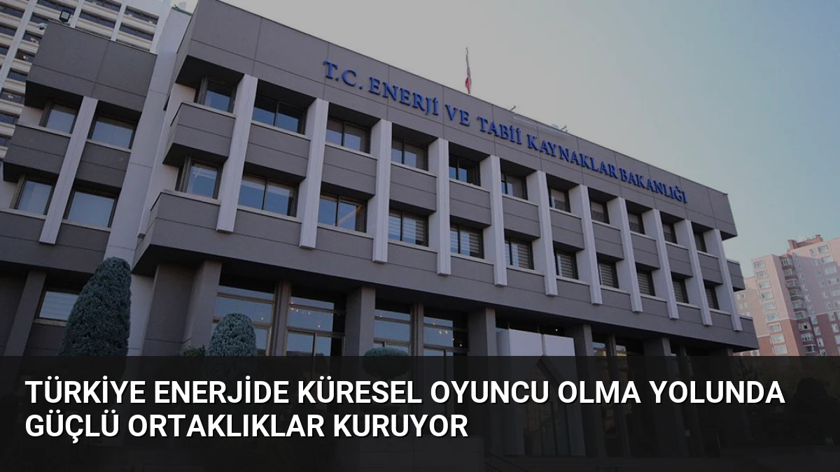 Türkiye Enerjide Küresel Oyuncu Olma Yolunda Güçlü Ortaklıklar Kuruyor