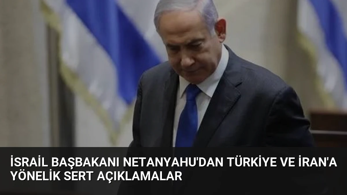 İsrail Başbakanı Netanyahu’dan Türkiye ve İran’a Yönelik Sert Açıklamalar