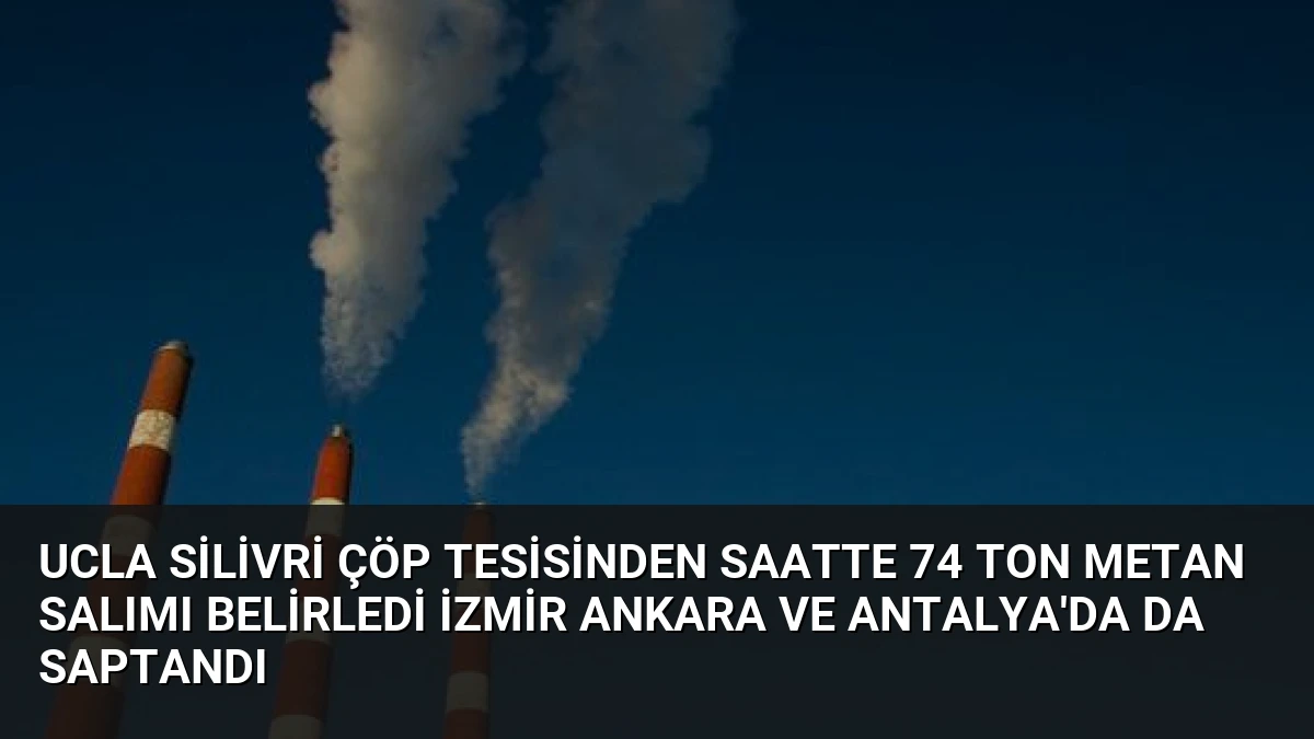 UCLA Silivri çöp tesisinden saatte 74 ton metan salımı belirledi İzmir Ankara ve Antalya’da da saptandı
